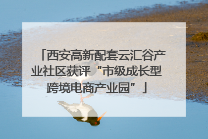 西安高新配套云汇谷产业社区获评“市级成长型跨境电商产业园”