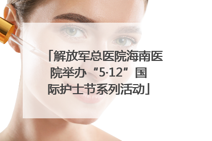 解放军总医院海南医院举办“5·12”国际护士节系列活动
