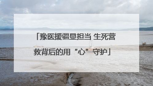豫医援疆显担当 生死营救背后的用“心”守护