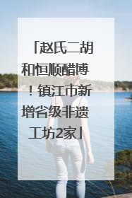 赵氏二胡和恒顺醋博！镇江市新增省级非遗工坊2家