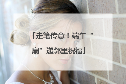 走笔传意！端午“扇”递邻里祝福