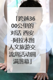 跨越3600公里的对话 西安-阿拉木图人文旅游交流周活动圆满落幕