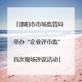 邵阳市市场监管局举办“企业评市监”首次现场评议活动