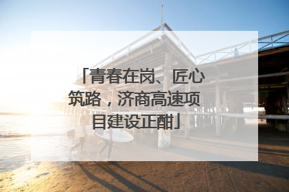 青春在岗、匠心筑路，济商高速项目建设正酣