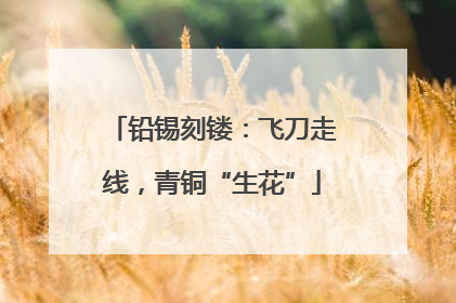 铅锡刻镂：飞刀走线，青铜“生花”
