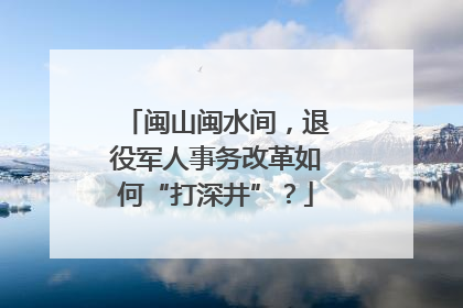 闽山闽水间，退役军人事务改革如何“打深井”？