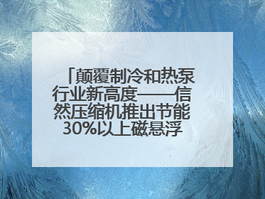 颠覆制冷和热泵行业新高度——信然压缩机推出节能30%以上磁悬浮中央空调和磁悬浮热泵