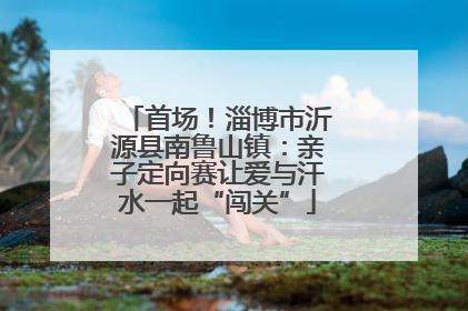 首场！淄博市沂源县南鲁山镇：亲子定向赛让爱与汗水一起“闯关”