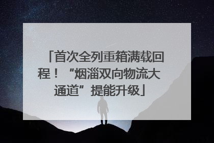 首次全列重箱满载回程！“烟淄双向物流大通道”提能升级