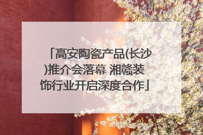 高安陶瓷产品(长沙)推介会落幕 湘赣装饰行业开启深度合作
