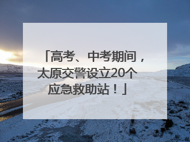 高考、中考期间，太原交警设立20个应急救助站！