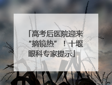 高考后医院迎来“摘镜热”！十堰眼科专家提示