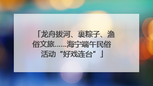 龙舟拔河、裹粽子、渔俗文旅……海宁端午民俗活动“好戏连台”