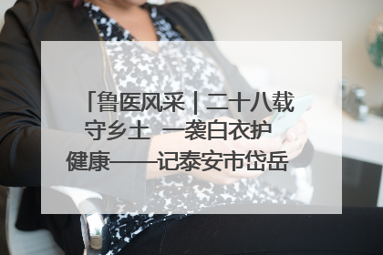 鲁医风采｜二十八载守乡土  一袭白衣护健康——记泰安市岱岳区满庄镇卫生院院长、主任医师张宝喜
