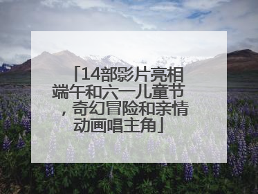 14部影片亮相端午和六一儿童节，奇幻冒险和亲情动画唱主角