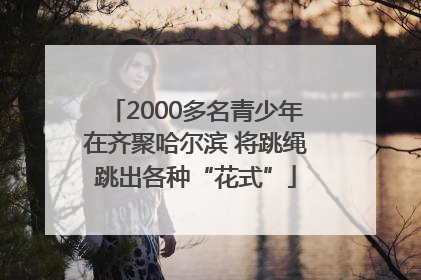 2000多名青少年在齐聚哈尔滨 将跳绳跳出各种“花式”