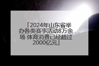 2024年山东省举办各类赛事活动8万余场 体育消费已经超过2000亿元