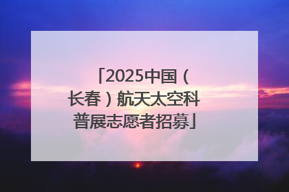 2025中国（长春）航天太空科普展志愿者招募