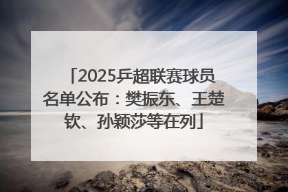 2025乒超联赛球员名单公布：樊振东、王楚钦、孙颖莎等在列