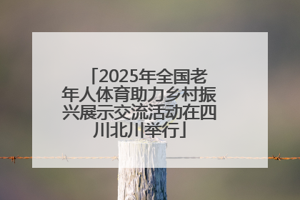 2025年全国老年人体育助力乡村振兴展示交流活动在四川北川举行