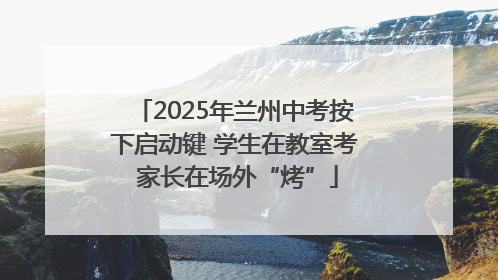 2025年兰州中考按下启动键 学生在教室考 家长在场外“烤”