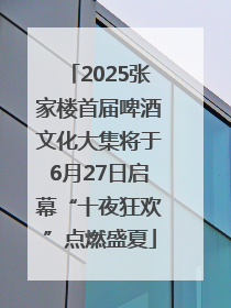 2025张家楼首届啤酒文化大集将于6月27日启幕“十夜狂欢”点燃盛夏