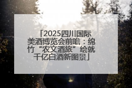 2025四川国际美酒博览会前瞻：绵竹“农文酒旅”绘就千亿白酒新图景