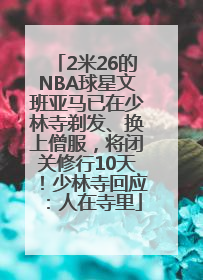 2米26的NBA球星文班亚马已在少林寺剃发、换上僧服，将闭关修行10天！少林寺回应：人在寺里