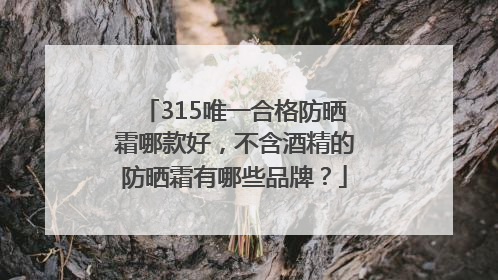 315唯一合格防晒霜哪款好，不含酒精的防晒霜有哪些品牌？