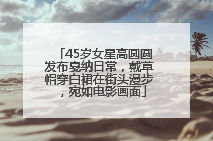 45岁女星高圆圆发布戛纳日常，戴草帽穿白裙在街头漫步，宛如电影画面