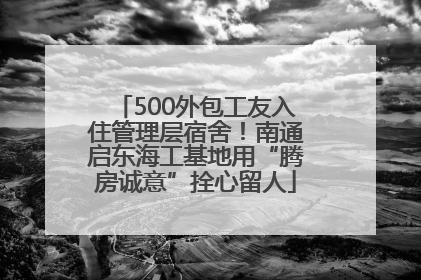 500外包工友入住管理层宿舍！南通启东海工基地用“腾房诚意”拴心留人