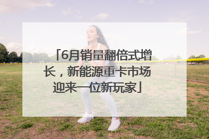 6月销量翻倍式增长，新能源重卡市场迎来一位新玩家
